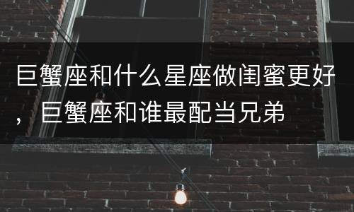 巨蟹座和什么星座做闺蜜更好，巨蟹座和谁最配当兄弟