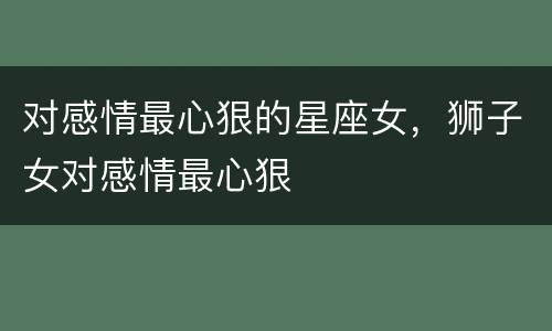 对感情最心狠的星座女，狮子女对感情最心狠