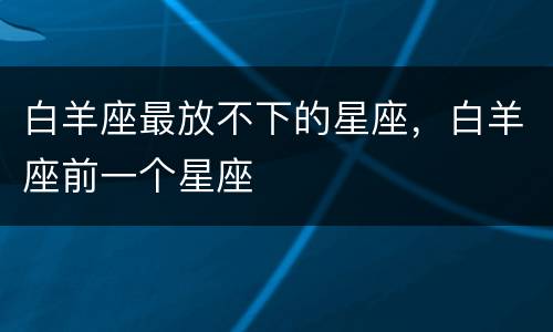 白羊座最放不下的星座，白羊座前一个星座