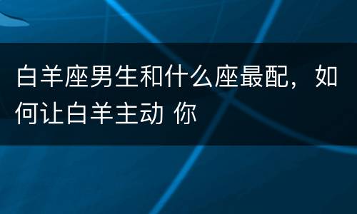 白羊座男生和什么座最配，如何让白羊主动 你
