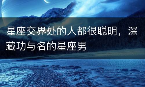 星座交界处的人都很聪明，深藏功与名的星座男