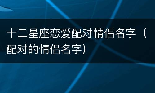 十二星座恋爱配对情侣名字（配对的情侣名字）