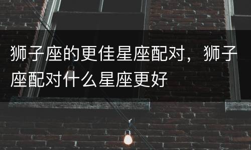 狮子座的更佳星座配对，狮子座配对什么星座更好