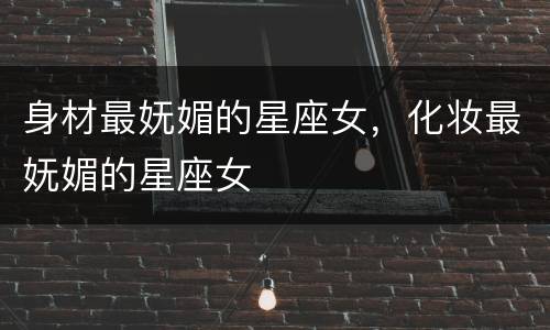 身材最妩媚的星座女，化妆最妩媚的星座女