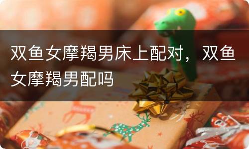 双鱼女摩羯男床上配对，双鱼女摩羯男配吗
