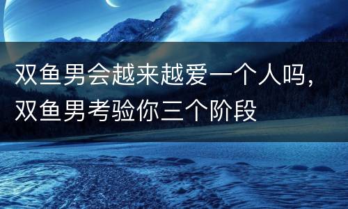 双鱼男会越来越爱一个人吗，双鱼男考验你三个阶段