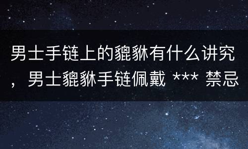 男士手链上的貔貅有什么讲究，男士貔貅手链佩戴 *** 禁忌和注意事项