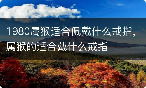 1980属猴适合佩戴什么戒指，属猴的适合戴什么戒指