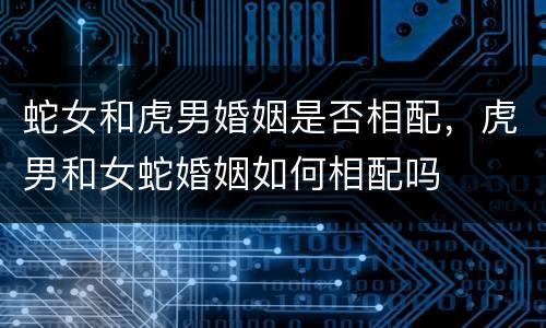 蛇女和虎男婚姻是否相配，虎男和女蛇婚姻如何相配吗
