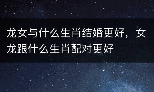 龙女与什么生肖结婚更好，女龙跟什么生肖配对更好
