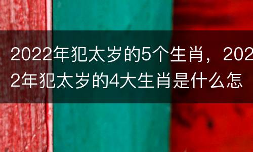 2022年犯太岁的5个生肖，2022年犯太岁的4大生肖是什么怎么预