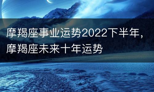 摩羯座事业运势2022下半年，摩羯座未来十年运势