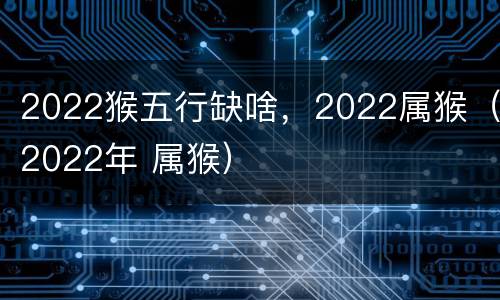 2022猴五行缺啥，2022属猴（2022年 属猴）