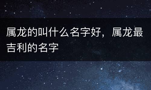 属龙的叫什么名字好，属龙最吉利的名字