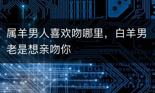 属羊男人喜欢吻哪里，白羊男老是想亲吻你