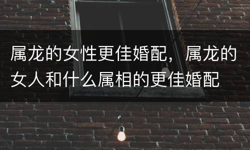 属龙的女性更佳婚配，属龙的女人和什么属相的更佳婚配