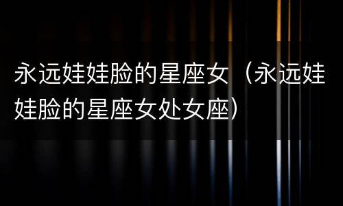 永远娃娃脸的星座女（永远娃娃脸的星座女处女座）