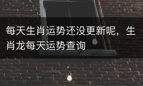 每天生肖运势还没更新呢，生肖龙每天运势查询