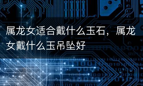 属龙女适合戴什么玉石，属龙女戴什么玉吊坠好