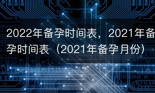 2022年备孕时间表，2021年备孕时间表（2021年备孕月份）