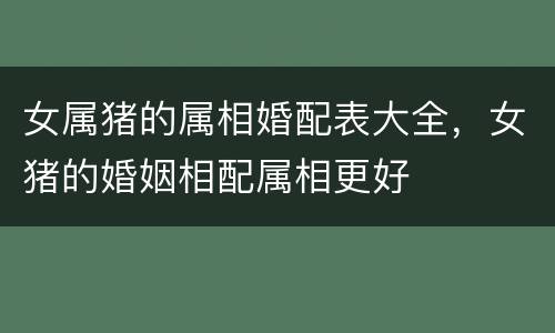 女属猪的属相婚配表大全，女猪的婚姻相配属相更好