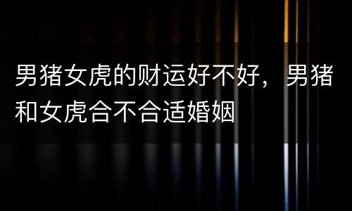 男猪女虎的财运好不好，男猪和女虎合不合适婚姻