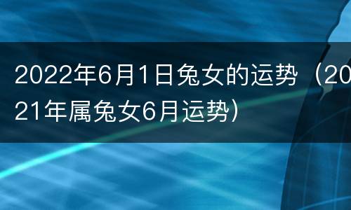 2022年6月1日兔女的运势（2021年属兔女6月运势）