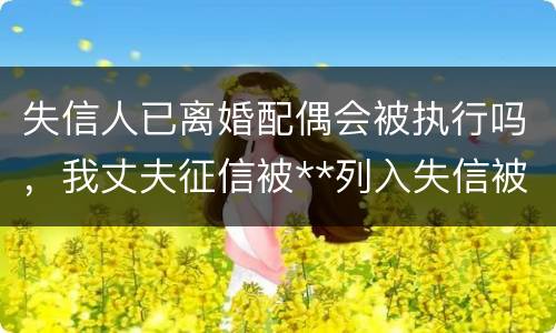 失信人已离婚配偶会被执行吗，我丈夫征信被**列入失信被执行人我离婚了会