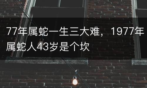 77年属蛇一生三大难，1977年属蛇人43岁是个坎