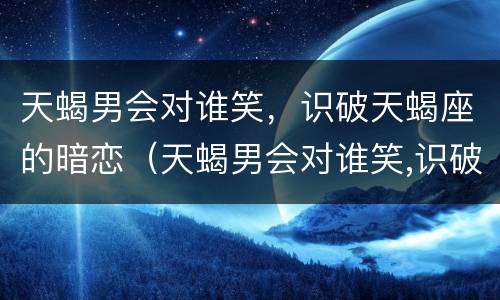 天蝎男会对谁笑，识破天蝎座的暗恋（天蝎男会对谁笑,识破天蝎座的暗恋对象吗）