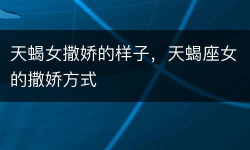 天蝎女撒娇的样子，天蝎座女的撒娇方式