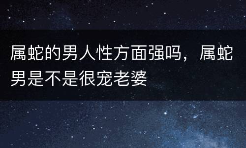 属蛇的男人性方面强吗，属蛇男是不是很宠老婆