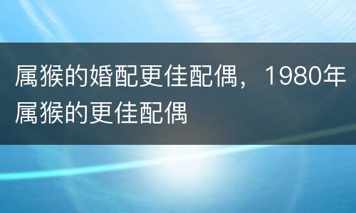 属猴的婚配更佳配偶，1980年属猴的更佳配偶