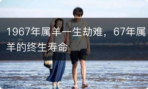 1967年属羊一生劫难，67年属羊的终生寿命