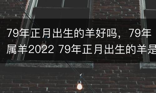 79年正月出生的羊好吗，79年属羊2022 79年正月出生的羊是什么命
