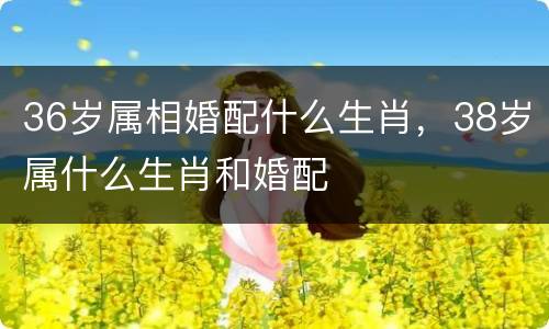 36岁属相婚配什么生肖，38岁属什么生肖和婚配