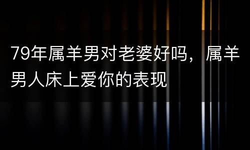 79年属羊男对老婆好吗，属羊男人床上爱你的表现