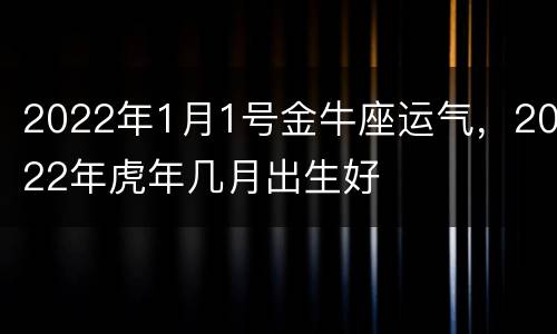 2022年1月1号金牛座运气，2022年虎年几月出生好