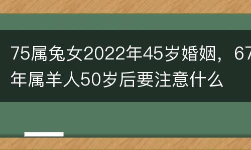 75属兔女2022年45岁婚姻，67年属羊人50岁后要注意什么