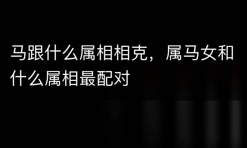 马跟什么属相相克，属马女和什么属相最配对