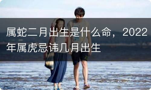 属蛇二月出生是什么命，2022年属虎忌讳几月出生