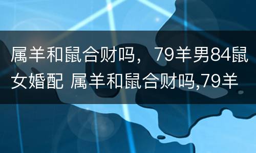 属羊和鼠合财吗，79羊男84鼠女婚配 属羊和鼠合财吗,79羊男84鼠女婚配怎么样