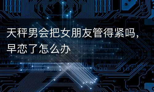 天秤男会把女朋友管得紧吗，早恋了怎么办