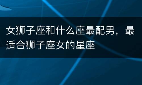 女狮子座和什么座最配男，最适合狮子座女的星座