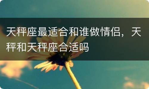 天秤座最适合和谁做情侣，天秤和天秤座合适吗