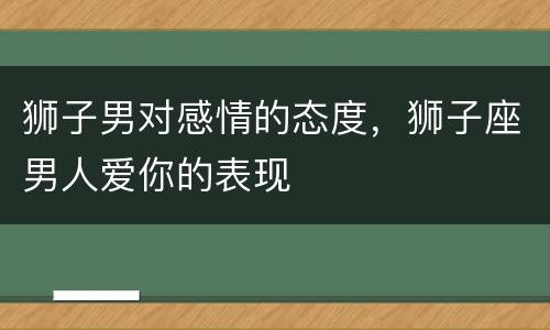 狮子男对感情的态度，狮子座男人爱你的表现