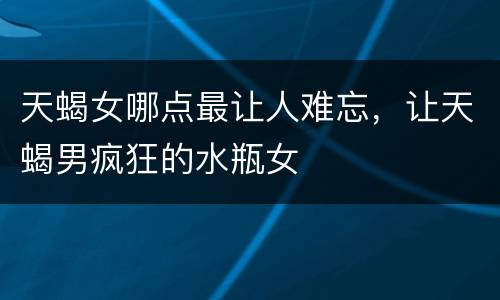 天蝎女哪点最让人难忘，让天蝎男疯狂的水瓶女