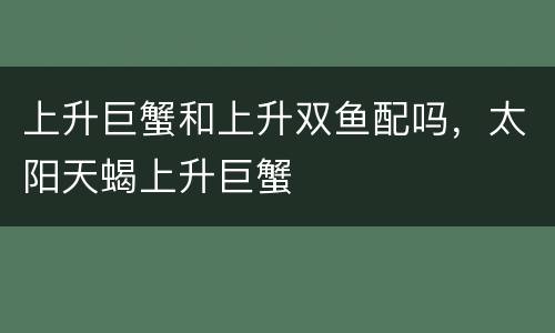 上升巨蟹和上升双鱼配吗，太阳天蝎上升巨蟹