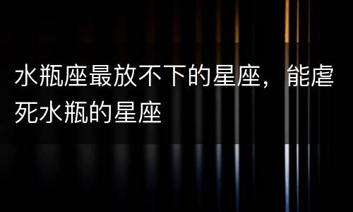 水瓶座最放不下的星座，能虐死水瓶的星座