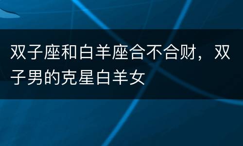 双子座和白羊座合不合财，双子男的克星白羊女